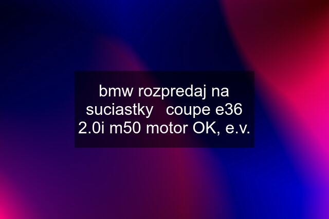 bmw rozpredaj na suciastky	coupe e36 2.0i m50 motor OK, e.v.