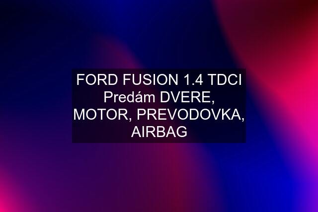 FORD FUSION 1.4 TDCI Predám DVERE, MOTOR, PREVODOVKA, AIRBAG