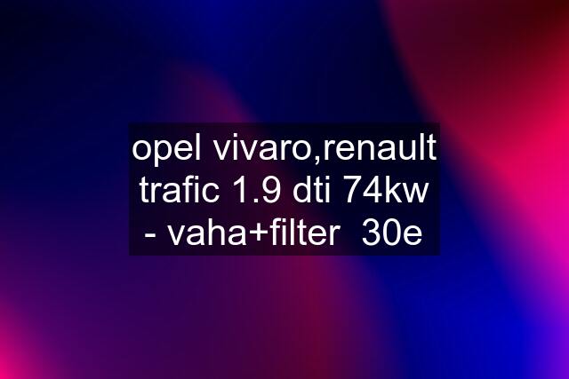 opel vivaro,renault trafic 1.9 dti 74kw - vaha+filter  30e