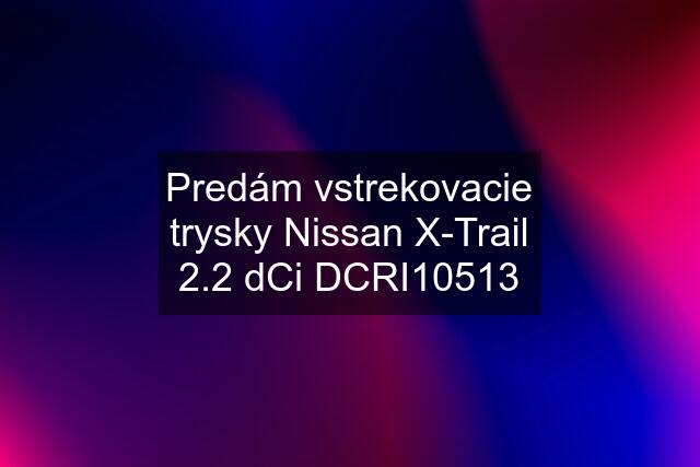 Predám vstrekovacie trysky Nissan X-Trail 2.2 dCi DCRI10513