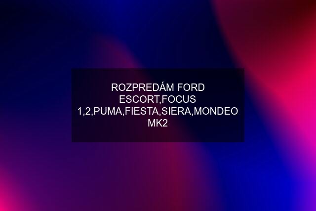 ROZPREDÁM FORD ESCORT,FOCUS 1,2,PUMA,FIESTA,SIERA,MONDEO MK2