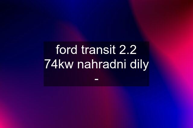 ford transit 2.2 74kw nahradni dily -