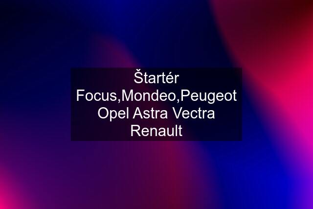 Štartér Focus,Mondeo,Peugeot Opel Astra Vectra Renault