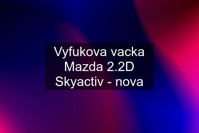 Vyfukova vacka Mazda 2.2D Skyactiv - nova