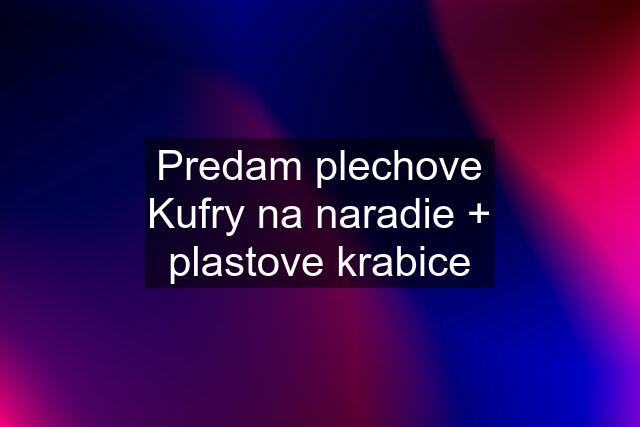 Predam plechove Kufry na naradie + plastove krabice