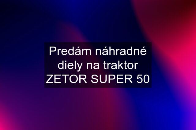 Predám náhradné diely na traktor ZETOR SUPER 50