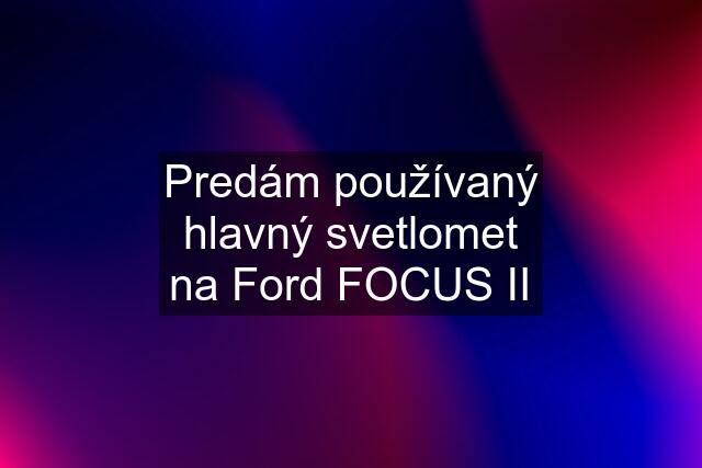 Predám používaný hlavný svetlomet na Ford FOCUS II