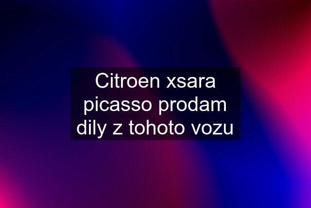 Citroen xsara picasso prodam dily z tohoto vozu