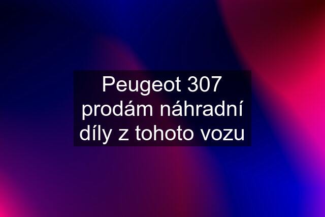 Peugeot 307 prodám náhradní díly z tohoto vozu