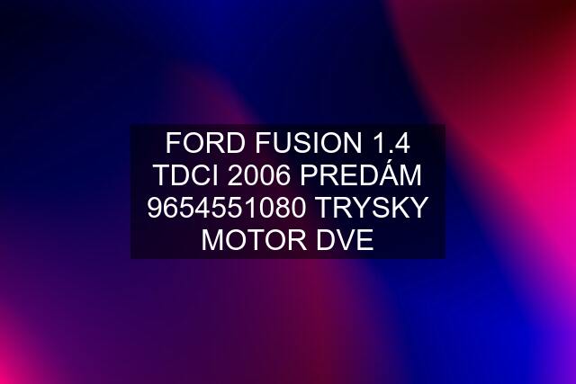 FORD FUSION 1.4 TDCI 2006 PREDÁM 9654551080 TRYSKY MOTOR DVE