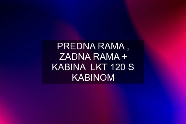 PREDNA RAMA , ZADNA RAMA + KABINA  LKT 120 S KABINOM