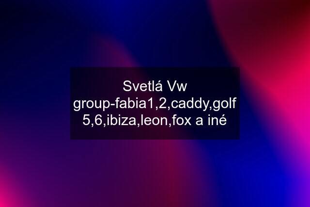 Svetlá Vw group-fabia1,2,caddy,golf 5,6,ibiza,leon,fox a iné