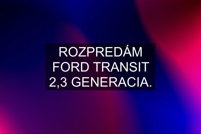 ROZPREDÁM FORD TRANSIT 2,3 GENERACIA.