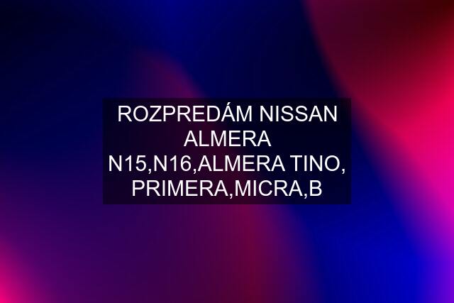 ROZPREDÁM NISSAN ALMERA N15,N16,ALMERA TINO, PRIMERA,MICRA,B