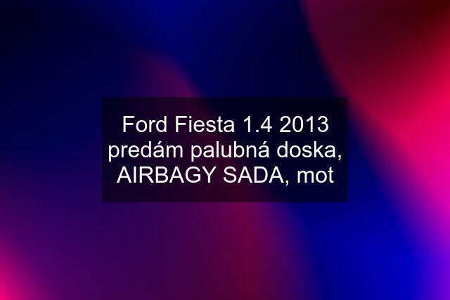 Ford Fiesta 1.4 2013 predám palubná doska, AIRBAGY SADA, mot