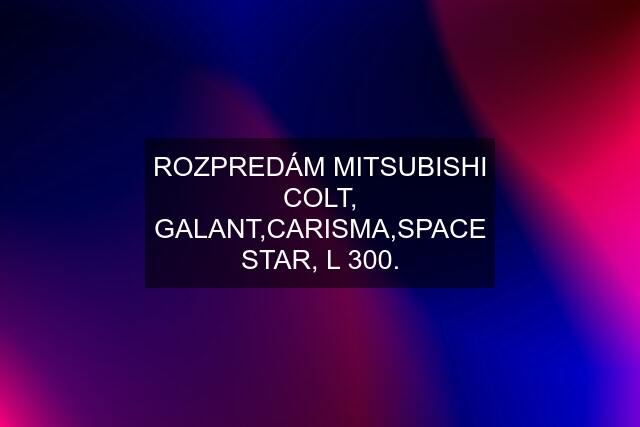 ROZPREDÁM MITSUBISHI COLT, GALANT,CARISMA,SPACE STAR, L 300.