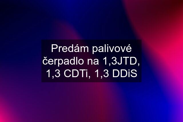 Predám palivové čerpadlo na 1,3JTD, 1,3 CDTi, 1,3 DDiS