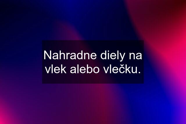 Nahradne diely na vlek alebo vlečku.