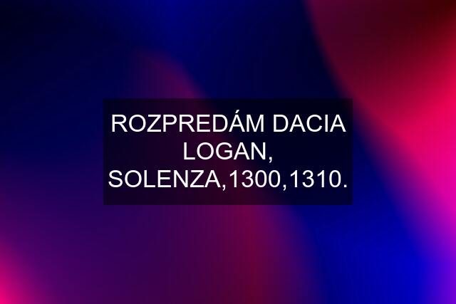 ROZPREDÁM DACIA LOGAN, SOLENZA,1300,1310.