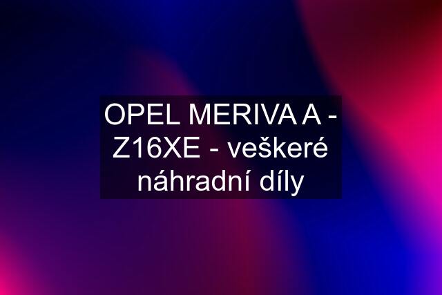 OPEL MERIVA A - Z16XE - veškeré náhradní díly