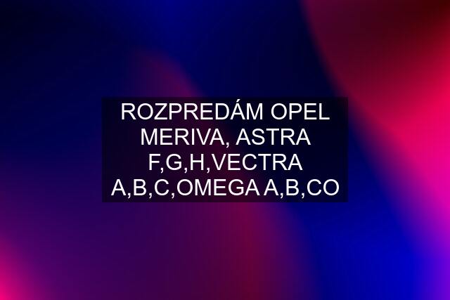 ROZPREDÁM OPEL MERIVA, ASTRA F,G,H,VECTRA A,B,C,OMEGA A,B,CO