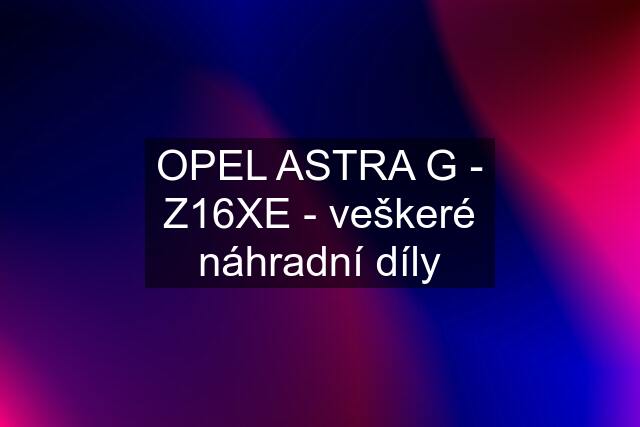 OPEL ASTRA G - Z16XE - veškeré náhradní díly