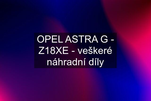 OPEL ASTRA G - Z18XE - veškeré náhradní díly