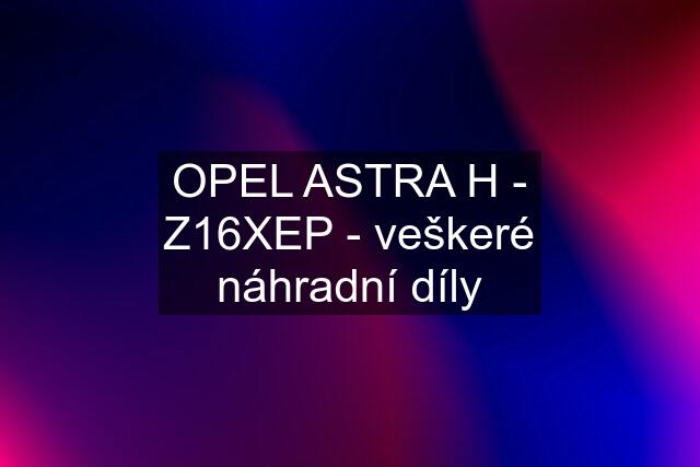 OPEL ASTRA H - Z16XEP - veškeré náhradní díly