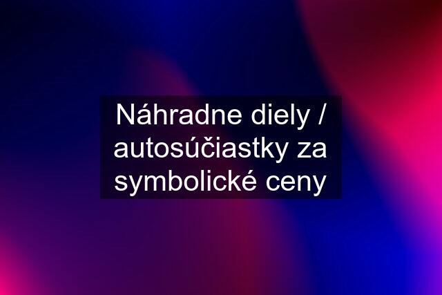 Náhradne diely / autosúčiastky za symbolické ceny