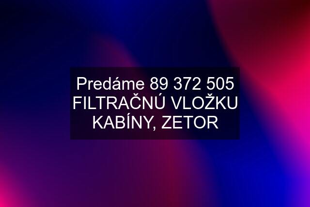 Predáme 89 372 505 FILTRAČNÚ VLOŽKU KABÍNY, ZETOR