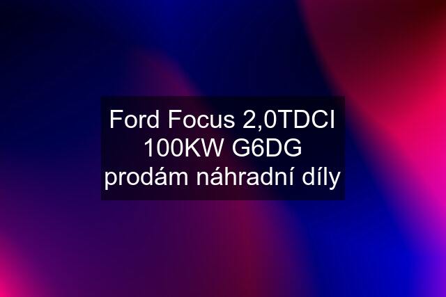 Ford Focus 2,0TDCI 100KW G6DG prodám náhradní díly