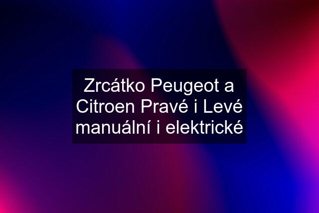 Zrcátko Peugeot a Citroen Pravé i Levé manuální i elektrické