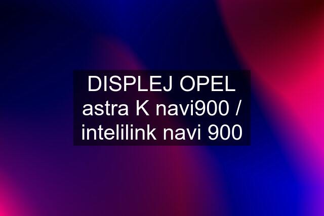 DISPLEJ OPEL astra K navi900 / intelilink navi 900