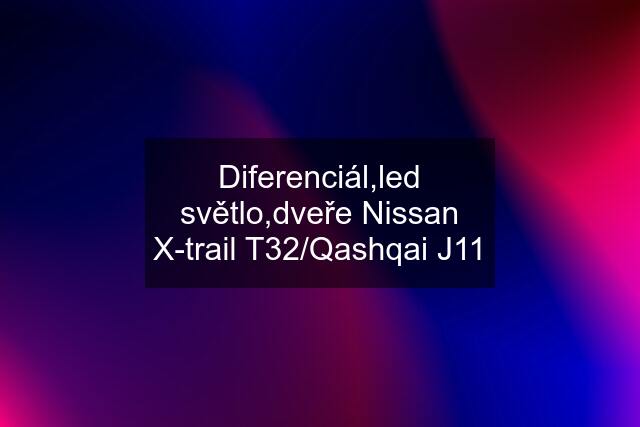 Diferenciál,led světlo,dveře Nissan X-trail T32/Qashqai J11