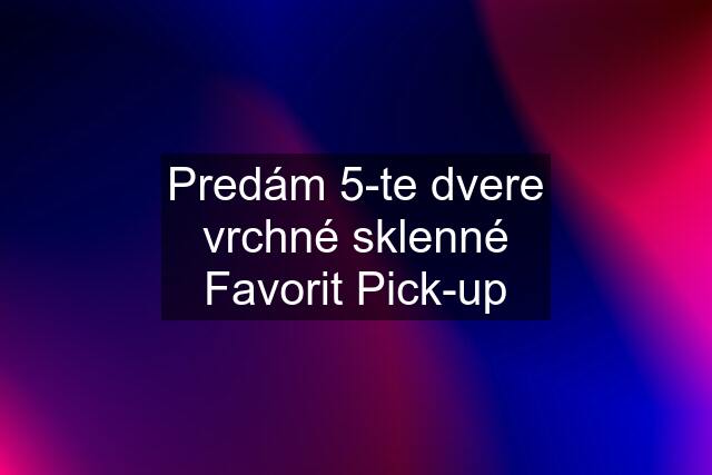 Predám 5-te dvere vrchné sklenné Favorit Pick-up