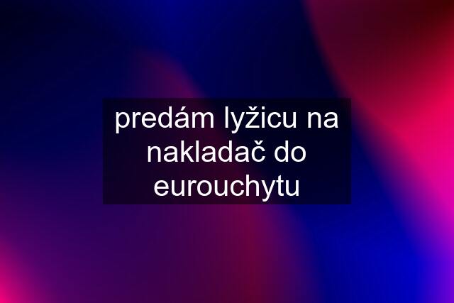 predám lyžicu na nakladač do eurouchytu