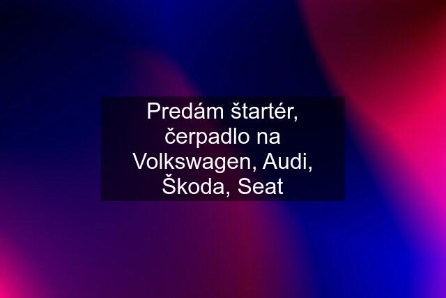 Predám štartér, čerpadlo na Volkswagen, Audi, Škoda, Seat