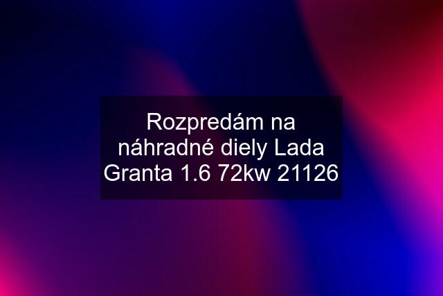 Rozpredám na náhradné diely Lada Granta 1.6 72kw 21126