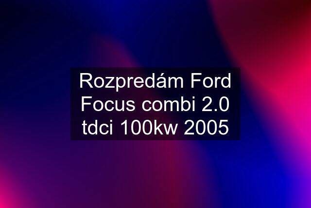 Rozpredám Ford Focus combi 2.0 tdci 100kw 2005