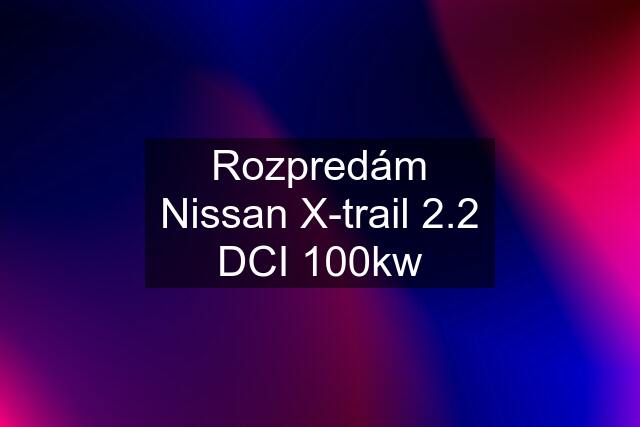 Rozpredám Nissan X-trail 2.2 DCI 100kw