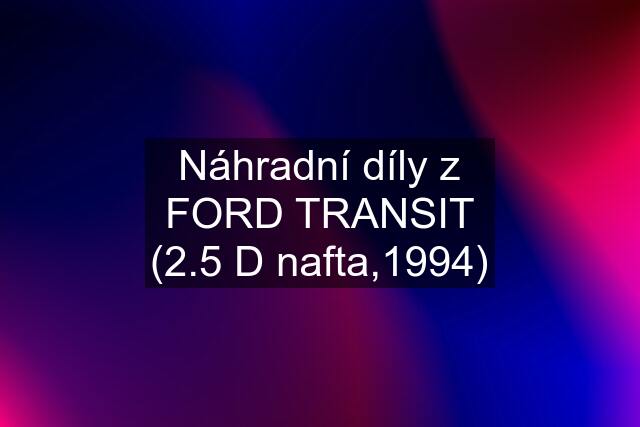 Náhradní díly z FORD TRANSIT (2.5 D nafta,1994)