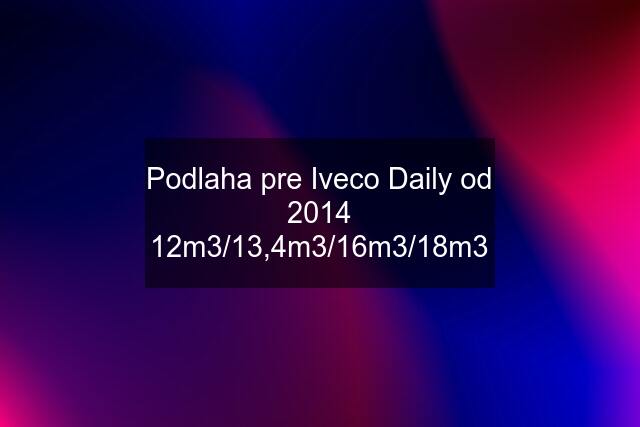 Podlaha pre Iveco Daily od 2014 12m3/13,4m3/16m3/18m3