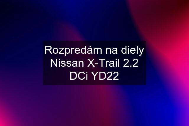 Rozpredám na diely Nissan X-Trail 2.2 DCi YD22