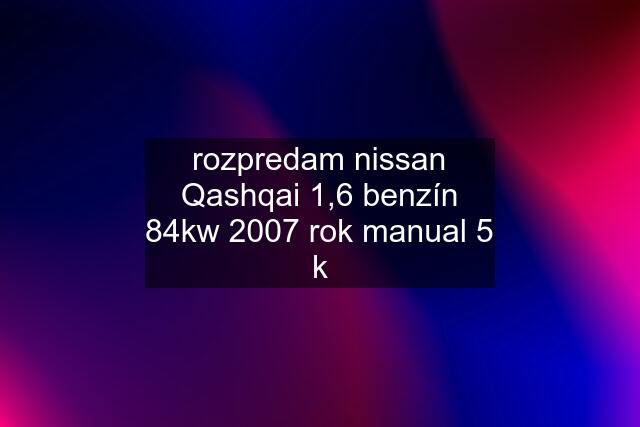 rozpredam nissan Qashqai 1,6 benzín 84kw 2007 rok manual 5 k