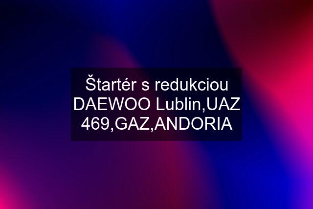 Štartér s redukciou DAEWOO Lublin,UAZ 469,GAZ,ANDORIA