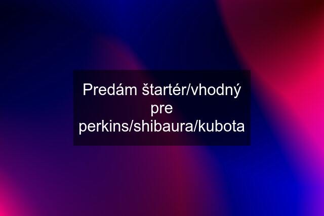 Predám štartér/vhodný pre perkins/shibaura/kubota