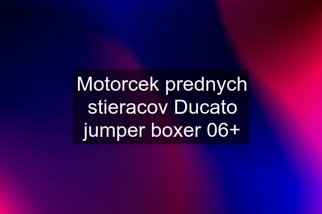 Motorcek prednych stieracov Ducato jumper boxer 06+