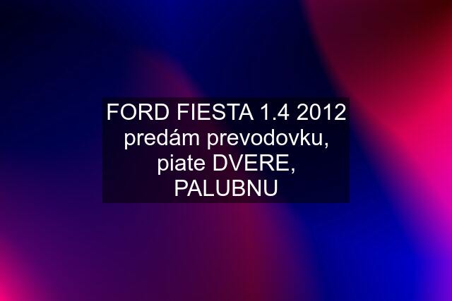 FORD FIESTA 1.4 2012 predám prevodovku, piate DVERE, PALUBNU