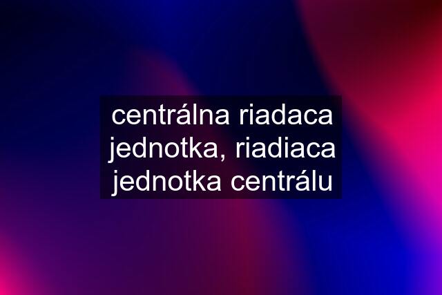 centrálna riadaca jednotka, riadiaca jednotka centrálu