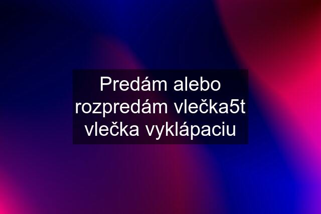 Predám alebo rozpredám vlečka5t vlečka vyklápaciu